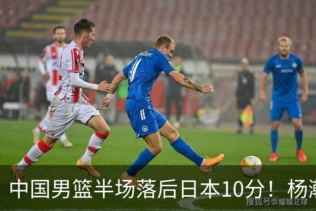 中国男篮半场落后日本10分！杨瀚森5分，胡金秋8分，贺希宁10分