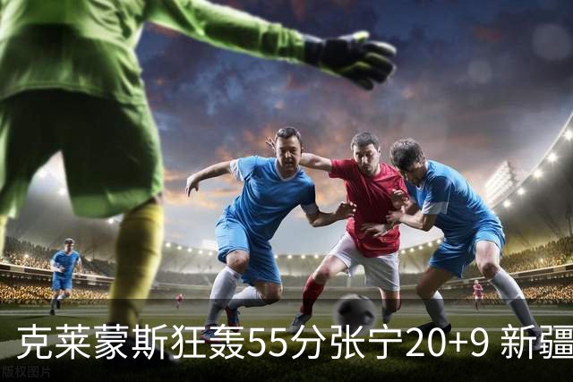 克莱蒙斯狂轰55分张宁20+9 新疆大胜山西3连胜