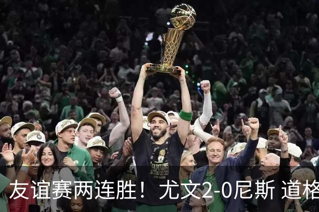 友谊赛两连胜！尤文2-0尼斯 道格拉斯·路易斯破门奥博沃多建功