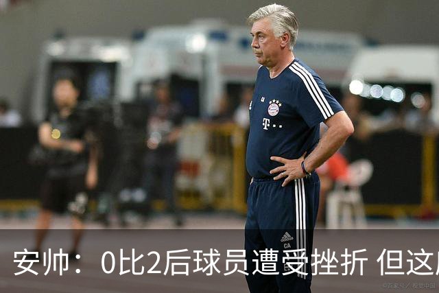 安帅：0比2后球员遭受挫折 但这座球场让你永不放弃