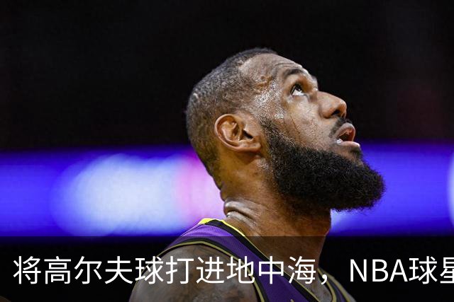 将高尔夫球打进地中海，NBA球星詹姆斯惹官司，意大利协会：已起诉，按刑法或判2-6年