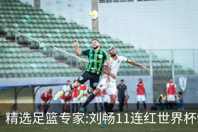 精选足篮专家:刘畅11连红世界杯9中9 周通解球8连红