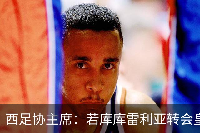 西足协主席：若库库雷利亚转会皇马成真，我们欢迎他回到西甲