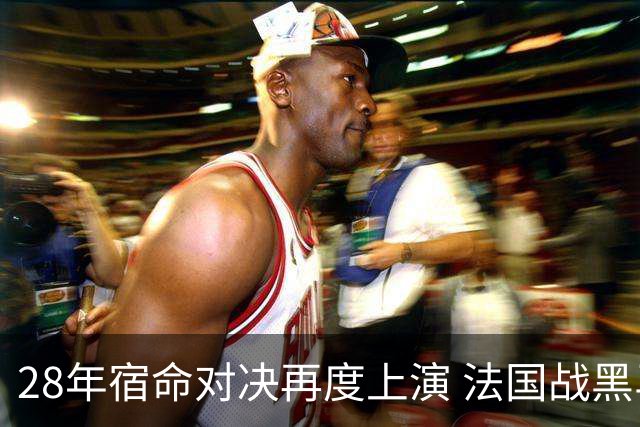 28年宿命对决再度上演 法国战黑马大胜不易